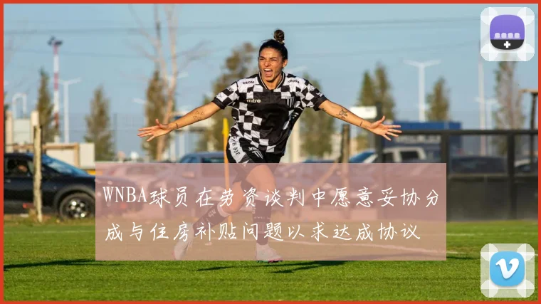WNBA球员在劳资谈判中愿意妥协分成与住房补贴问题以求达成协议