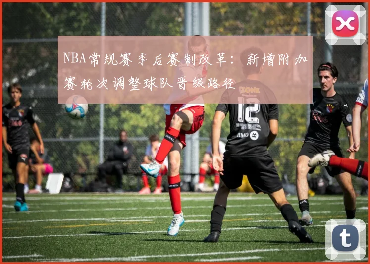 NBA常规赛季后赛制改革：新增附加赛轮次调整球队晋级路径