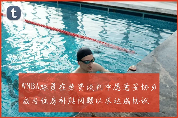 WNBA球员在劳资谈判中愿意妥协分成与住房补贴问题以求达成协议