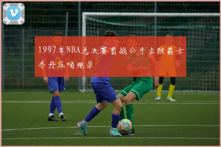 1997年NBA总决赛首战公牛击败爵士乔丹压哨绝杀