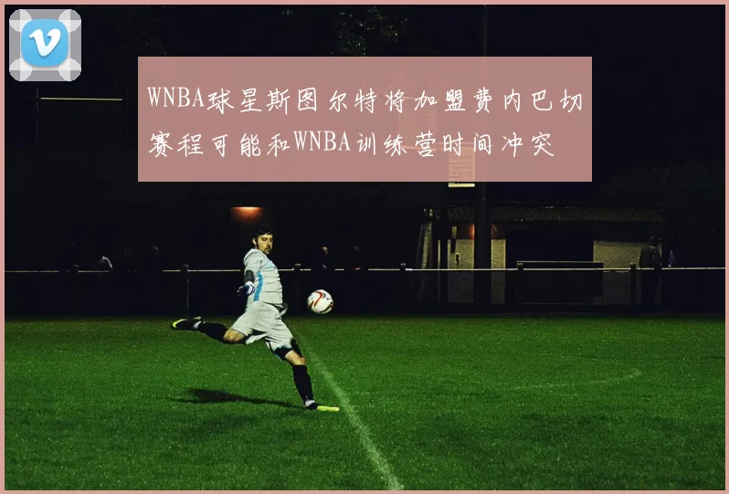 WNBA球星斯图尔特将加盟费内巴切赛程可能和WNBA训练营时间冲突