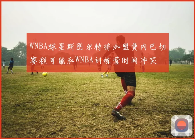 WNBA球星斯图尔特将加盟费内巴切赛程可能和WNBA训练营时间冲突
