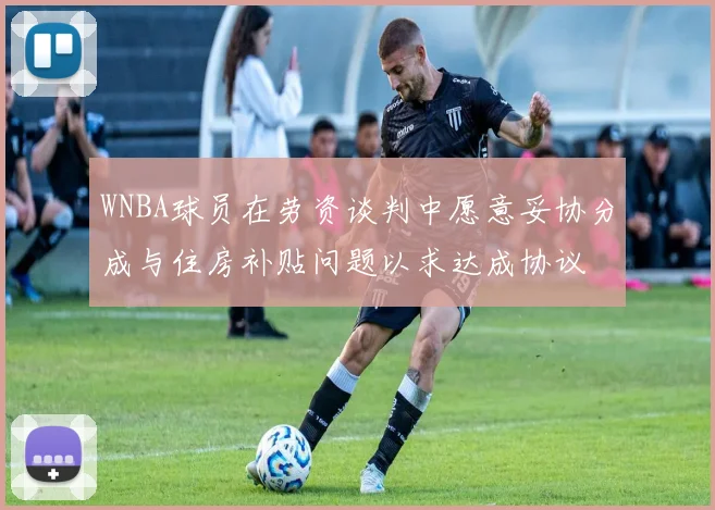WNBA球员在劳资谈判中愿意妥协分成与住房补贴问题以求达成协议