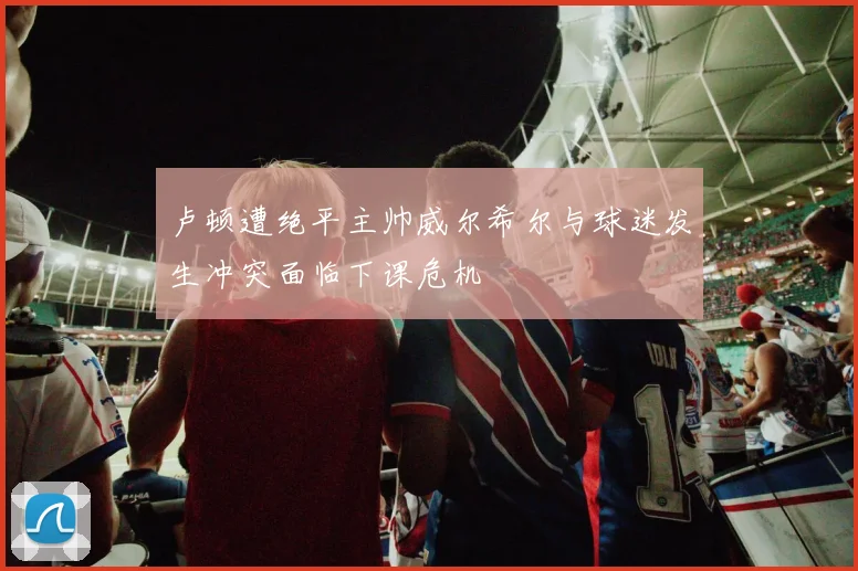 卢顿遭绝平主帅威尔希尔与球迷发生冲突面临下课危机