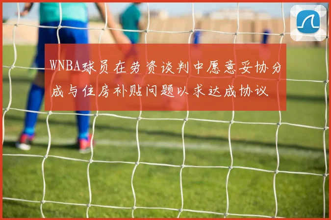 WNBA球员在劳资谈判中愿意妥协分成与住房补贴问题以求达成协议