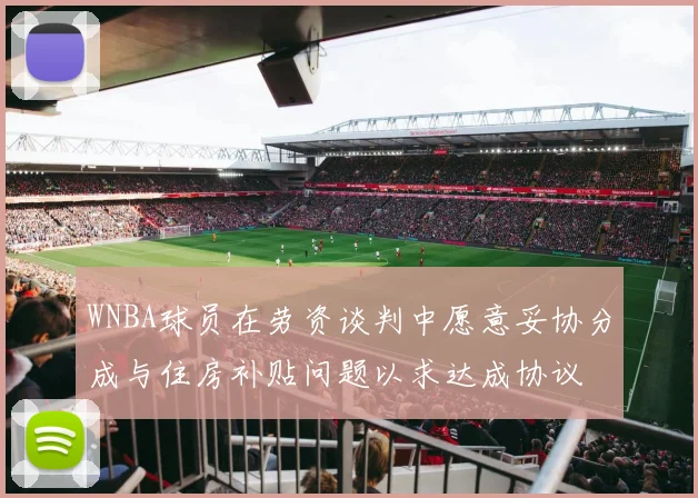 WNBA球员在劳资谈判中愿意妥协分成与住房补贴问题以求达成协议