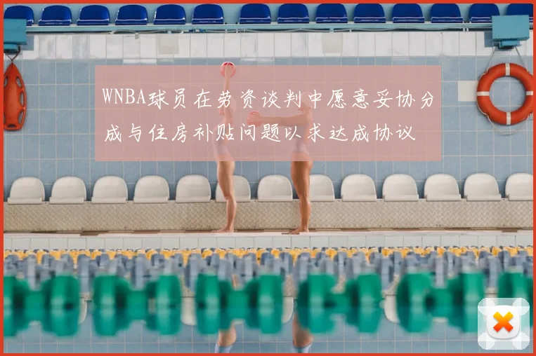 WNBA球员在劳资谈判中愿意妥协分成与住房补贴问题以求达成协议
