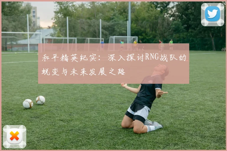 和平精英纪实：深入探讨RNG战队的蜕变与未来发展之路