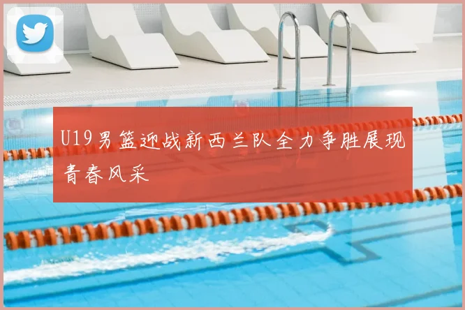 U19男篮迎战新西兰队全力争胜展现青春风采
