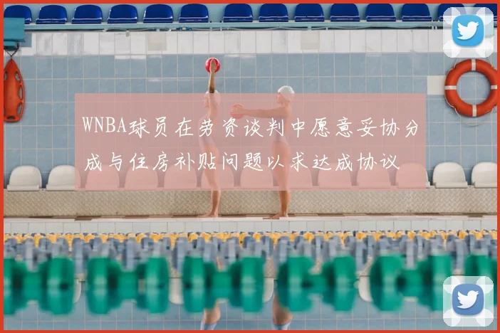 WNBA球员在劳资谈判中愿意妥协分成与住房补贴问题以求达成协议