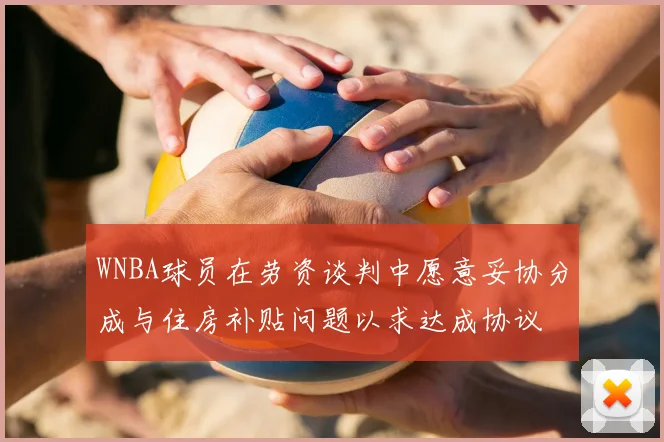WNBA球员在劳资谈判中愿意妥协分成与住房补贴问题以求达成协议