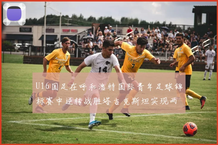 U16国足在呼和浩特国际青年足球锦标赛中逆转战胜塔吉克斯坦实现两连胜