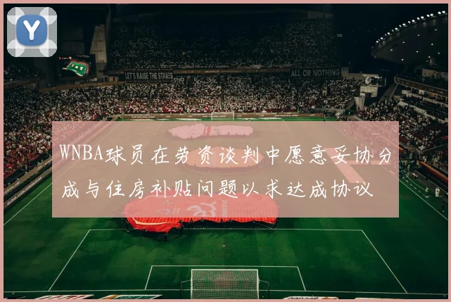 WNBA球员在劳资谈判中愿意妥协分成与住房补贴问题以求达成协议
