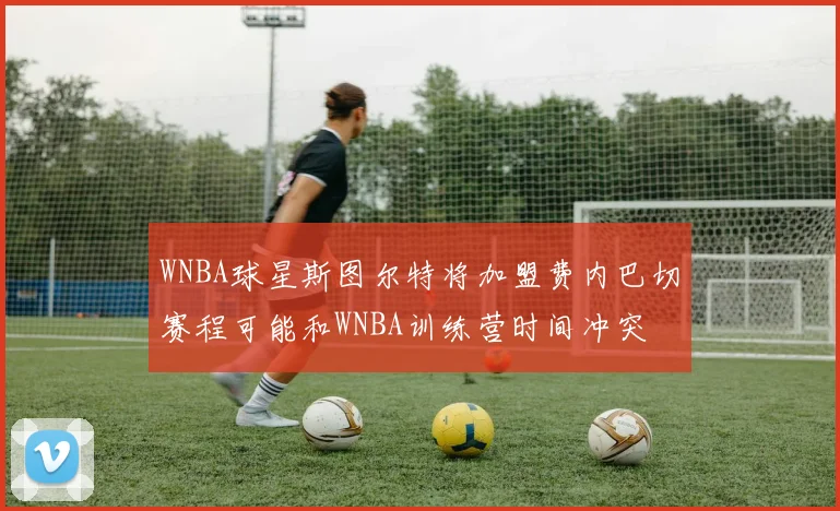 WNBA球星斯图尔特将加盟费内巴切赛程可能和WNBA训练营时间冲突