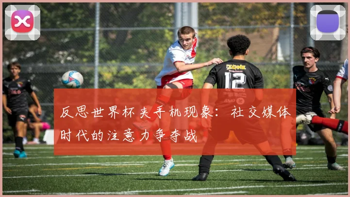 反思世界杯夹手机现象：社交媒体时代的注意力争夺战