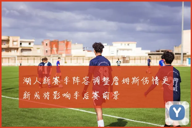 湖人新赛季阵容调整詹姆斯伤情更新或将影响季后赛前景