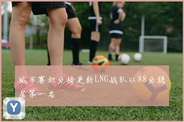 城市赛积分榜更新LNG战队以88分稳居第一名