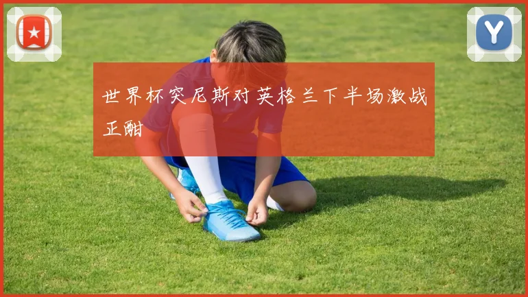 世界杯突尼斯对英格兰下半场激战正酣