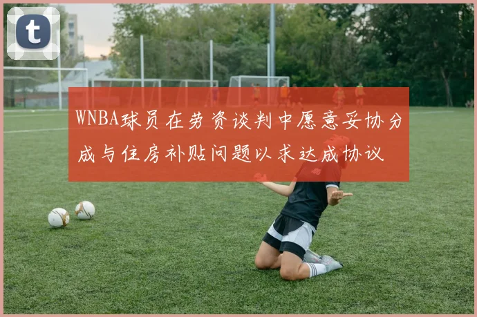 WNBA球员在劳资谈判中愿意妥协分成与住房补贴问题以求达成协议
