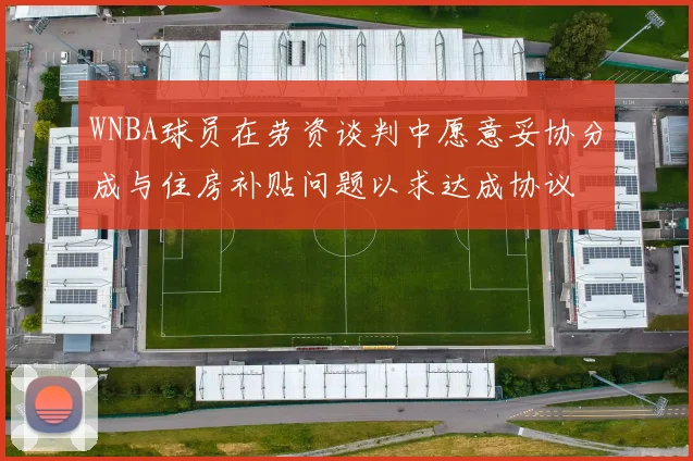 WNBA球员在劳资谈判中愿意妥协分成与住房补贴问题以求达成协议