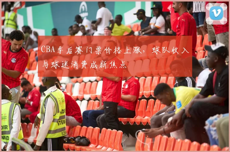 CBA季后赛门票价格上涨,球队收入与球迷消费成新焦点