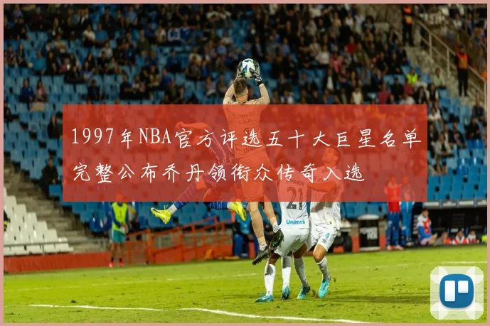 1997年NBA官方评选五十大巨星名单完整公布乔丹领衔众传奇入选