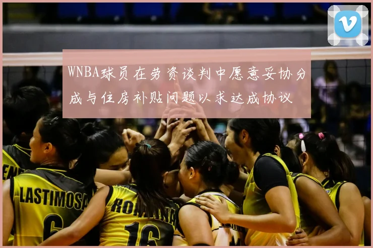 WNBA球员在劳资谈判中愿意妥协分成与住房补贴问题以求达成协议