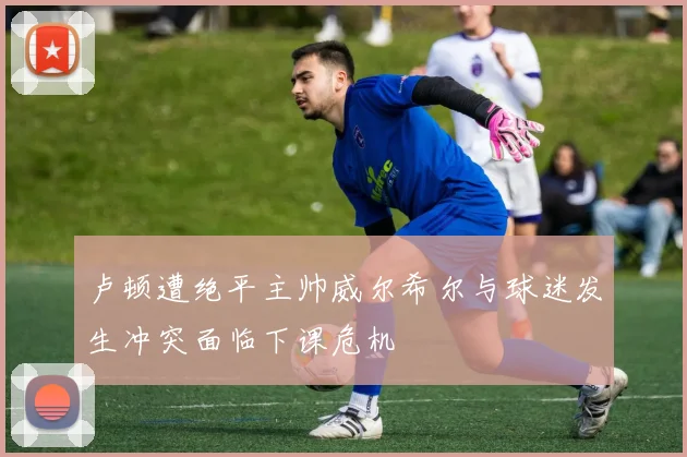 卢顿遭绝平主帅威尔希尔与球迷发生冲突面临下课危机