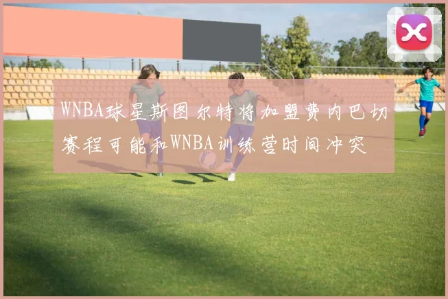 WNBA球星斯图尔特将加盟费内巴切赛程可能和WNBA训练营时间冲突
