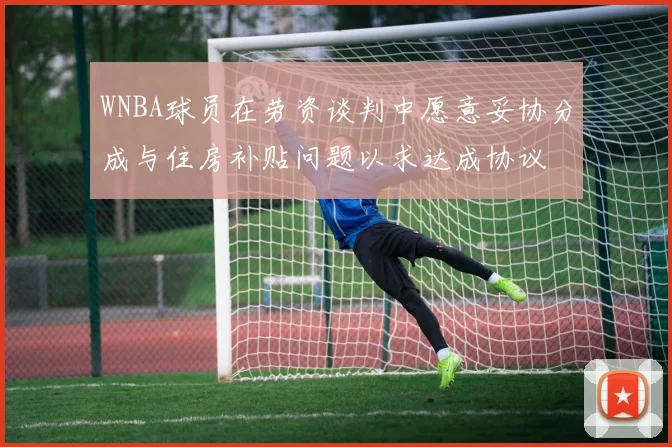 WNBA球员在劳资谈判中愿意妥协分成与住房补贴问题以求达成协议
