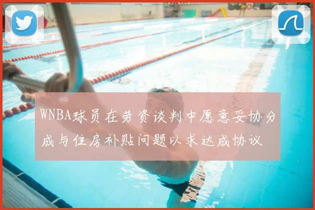 WNBA球员在劳资谈判中愿意妥协分成与住房补贴问题以求达成协议
