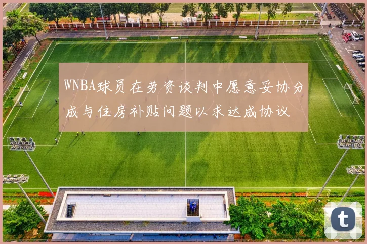 WNBA球员在劳资谈判中愿意妥协分成与住房补贴问题以求达成协议