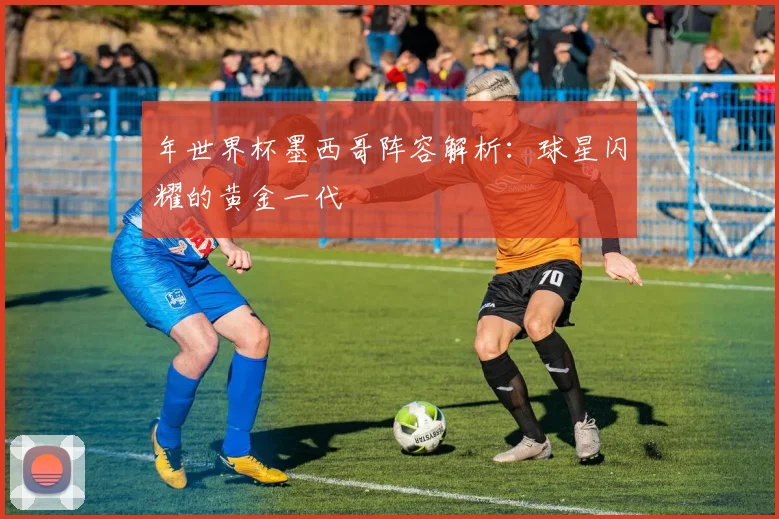 年世界杯墨西哥阵容解析：球星闪耀的黄金一代
