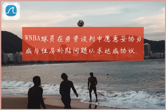 WNBA球员在劳资谈判中愿意妥协分成与住房补贴问题以求达成协议