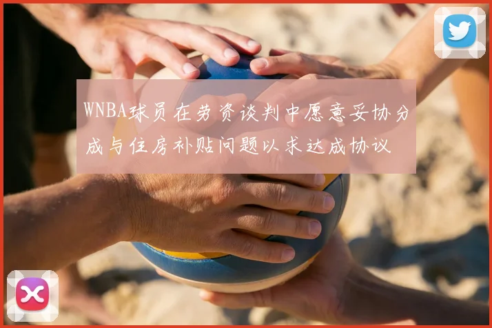 WNBA球员在劳资谈判中愿意妥协分成与住房补贴问题以求达成协议