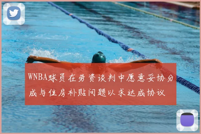 WNBA球员在劳资谈判中愿意妥协分成与住房补贴问题以求达成协议