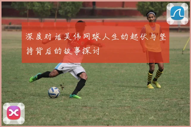 深度对话吴伟网球人生的起伏与坚持背后的故事探讨
