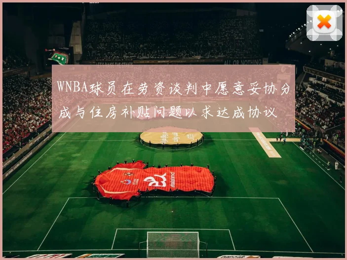 WNBA球员在劳资谈判中愿意妥协分成与住房补贴问题以求达成协议