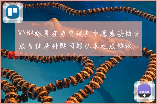 WNBA球员在劳资谈判中愿意妥协分成与住房补贴问题以求达成协议
