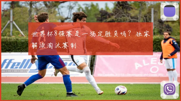 世界杯8强赛是一场定胜负吗？独家解读淘汰赛制