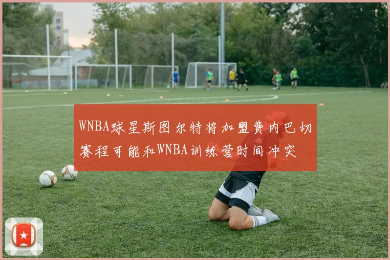 WNBA球星斯图尔特将加盟费内巴切赛程可能和WNBA训练营时间冲突
