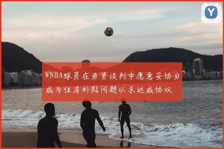 WNBA球员在劳资谈判中愿意妥协分成与住房补贴问题以求达成协议