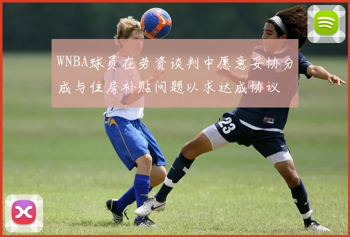 WNBA球员在劳资谈判中愿意妥协分成与住房补贴问题以求达成协议