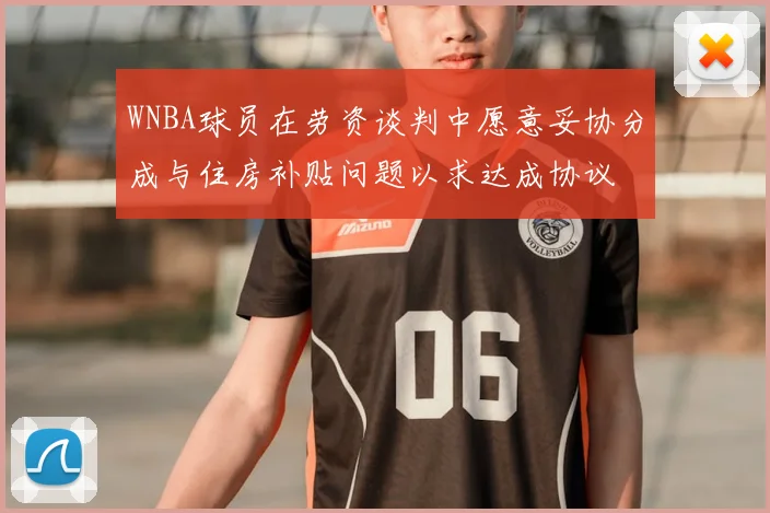 WNBA球员在劳资谈判中愿意妥协分成与住房补贴问题以求达成协议