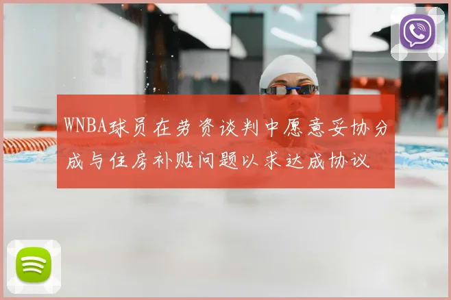 WNBA球员在劳资谈判中愿意妥协分成与住房补贴问题以求达成协议