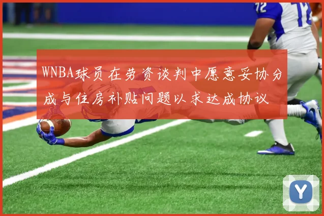 WNBA球员在劳资谈判中愿意妥协分成与住房补贴问题以求达成协议