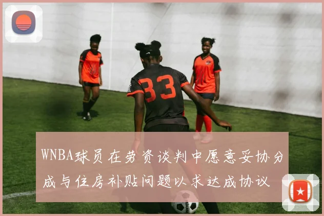 WNBA球员在劳资谈判中愿意妥协分成与住房补贴问题以求达成协议