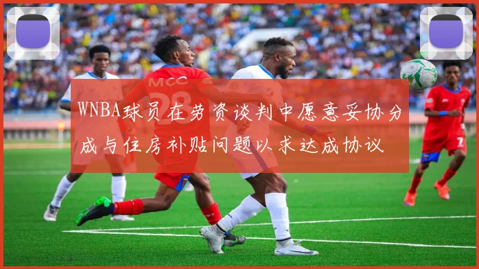 WNBA球员在劳资谈判中愿意妥协分成与住房补贴问题以求达成协议