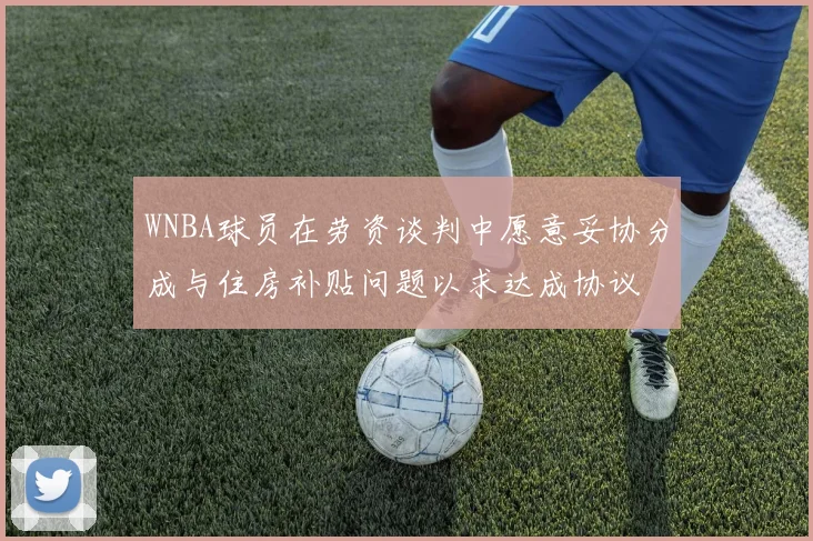 WNBA球员在劳资谈判中愿意妥协分成与住房补贴问题以求达成协议