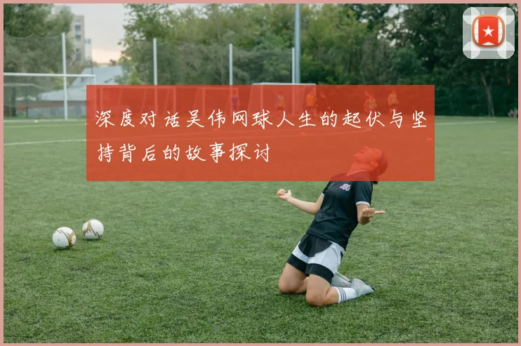 深度对话吴伟网球人生的起伏与坚持背后的故事探讨